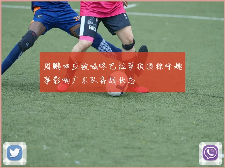 周鹏回应被喊咚巴拉萨顶顶称呼趣事影响广东队备战状态