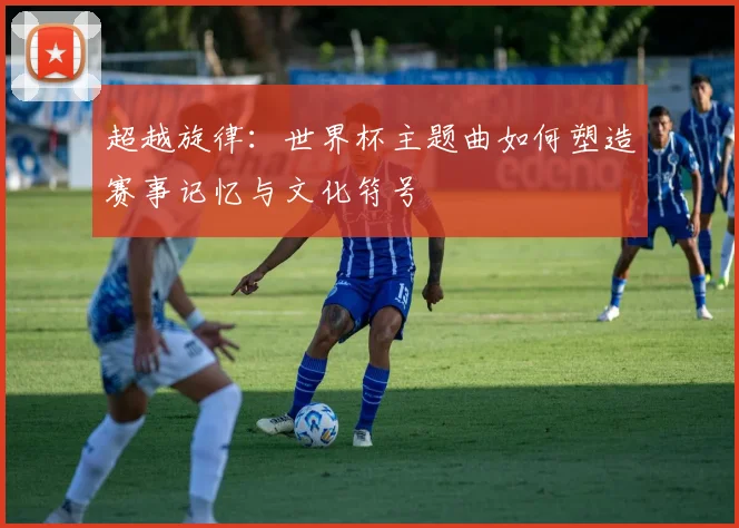 超越旋律：世界杯主题曲如何塑造赛事记忆与文化符号