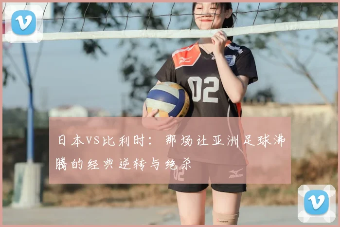 日本vs比利时：那场让亚洲足球沸腾的经典逆转与绝杀