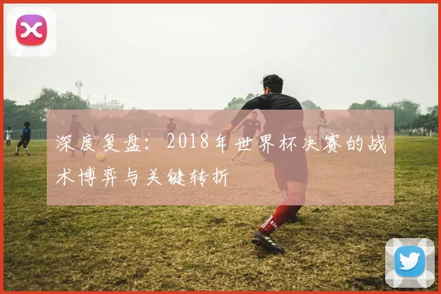 深度复盘:2018年世界杯决赛的战术博弈与关键转折