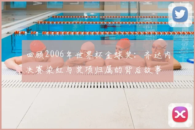 回顾2006年世界杯金球奖:齐达内决赛染红与奖项归属的背后故事