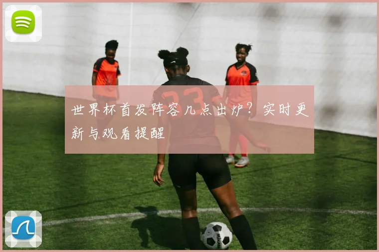 世界杯首发阵容几点出炉？实时更新与观看提醒
