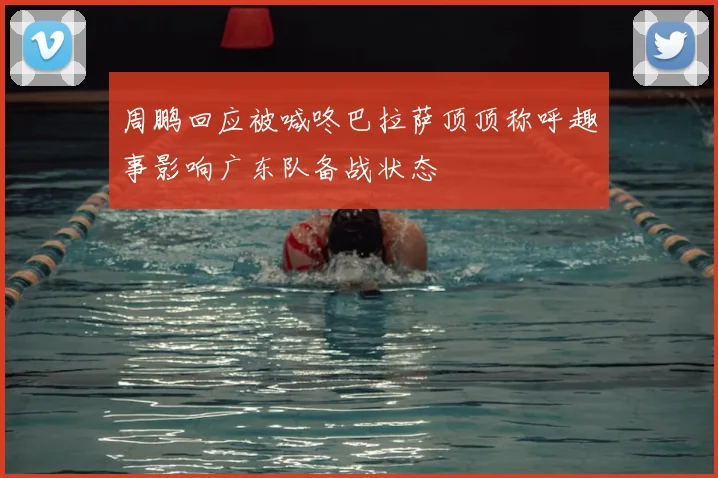 周鹏回应被喊咚巴拉萨顶顶称呼趣事影响广东队备战状态