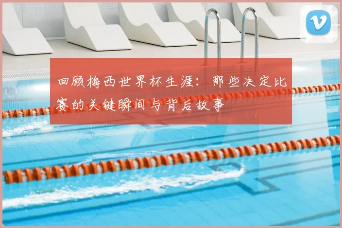 回顾梅西世界杯生涯：那些决定比赛的关键瞬间与背后故事