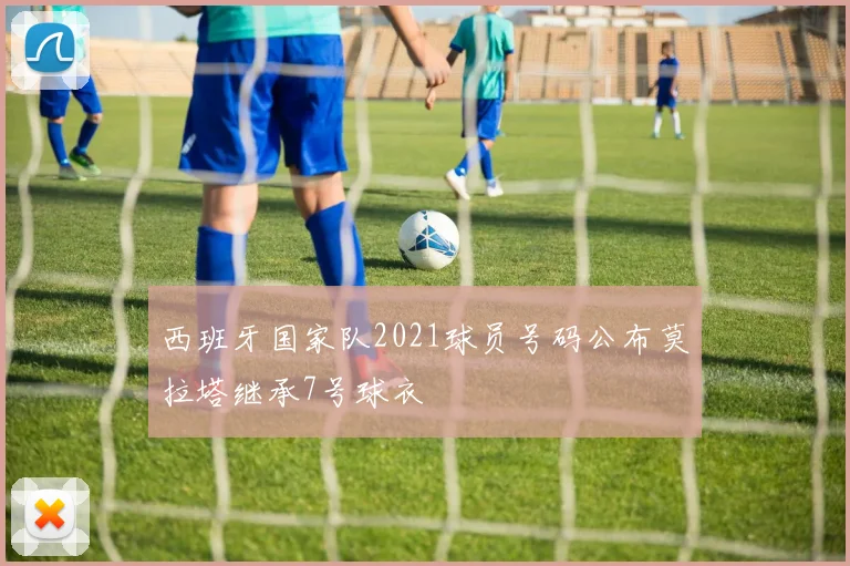 西班牙国家队2021球员号码公布莫拉塔继承7号球衣