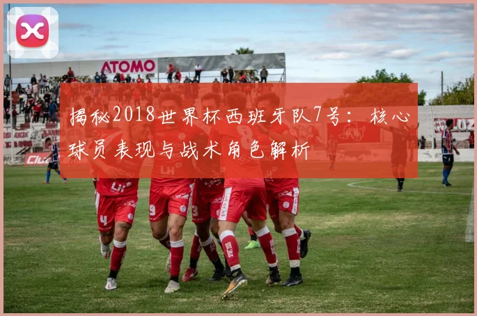 揭秘2018世界杯西班牙队7号：核心球员表现与战术角色解析