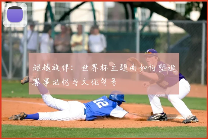 超越旋律：世界杯主题曲如何塑造赛事记忆与文化符号
