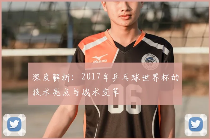 深度解析：2017年乒乓球世界杯的技术亮点与战术变革