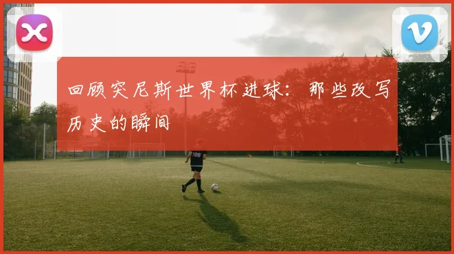 回顾突尼斯世界杯进球：那些改写历史的瞬间