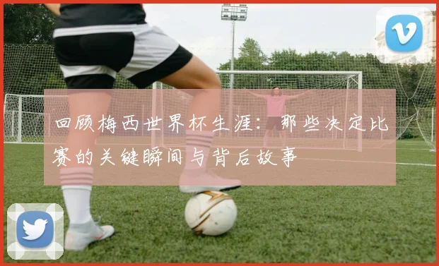 回顾梅西世界杯生涯：那些决定比赛的关键瞬间与背后故事