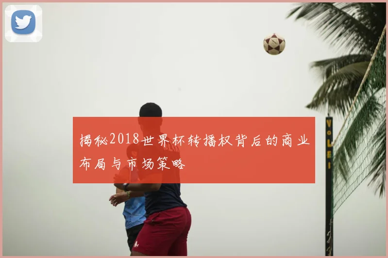 揭秘2018世界杯转播权背后的商业布局与市场策略