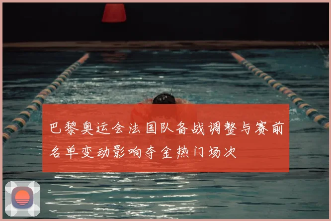 巴黎奥运会法国队备战调整与赛前名单变动影响夺金热门场次